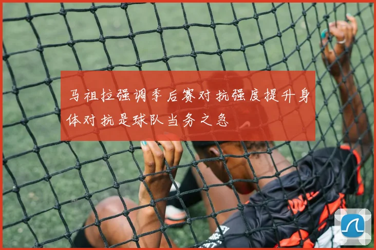马祖拉强调季后赛对抗强度提升身体对抗是球队当务之急
