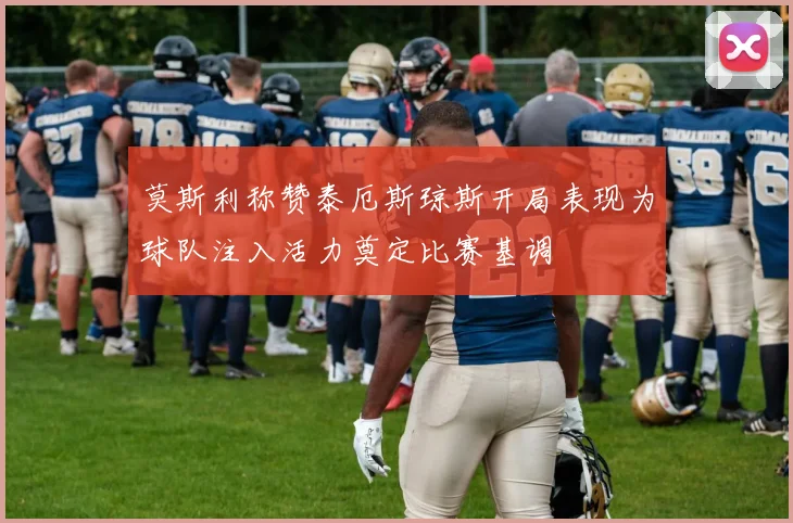莫斯利称赞泰厄斯琼斯开局表现为球队注入活力奠定比赛基调