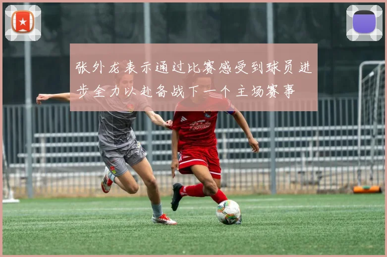 张外龙表示通过比赛感受到球员进步全力以赴备战下一个主场赛事