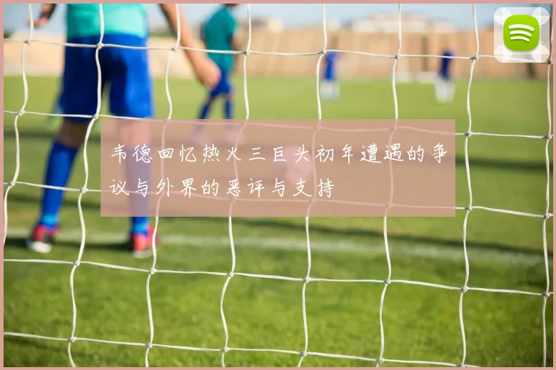 韦德回忆热火三巨头初年遭遇的争议与外界的恶评与支持
