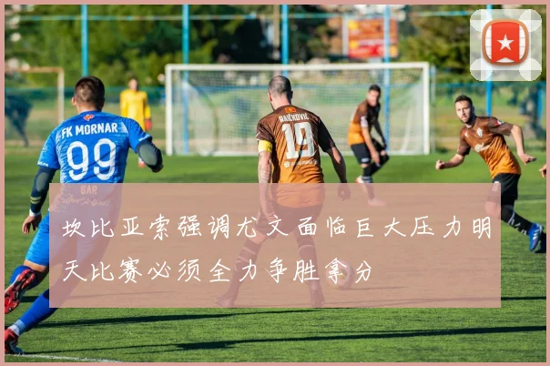 坎比亚索强调尤文面临巨大压力明天比赛必须全力争胜拿分