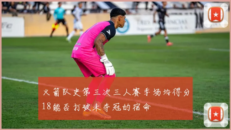 火箭队史第三次三人赛季场均得分18能否打破未夺冠的宿命