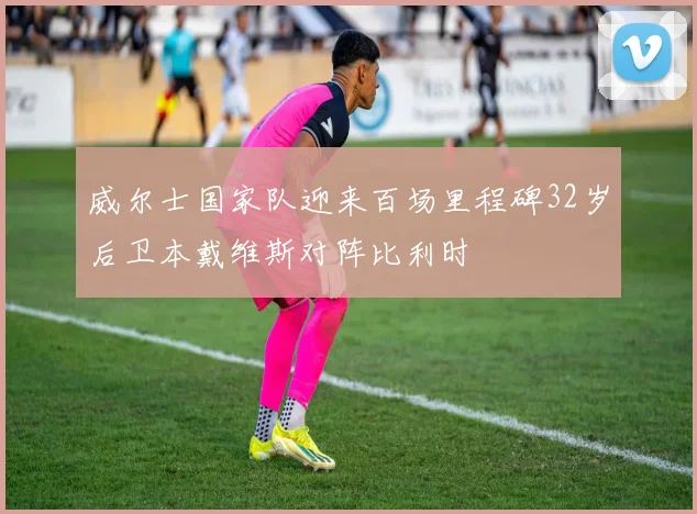威尔士国家队迎来百场里程碑32岁后卫本戴维斯对阵比利时