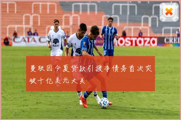 曼联因今夏贷款引援净债务首次突破十亿美元大关