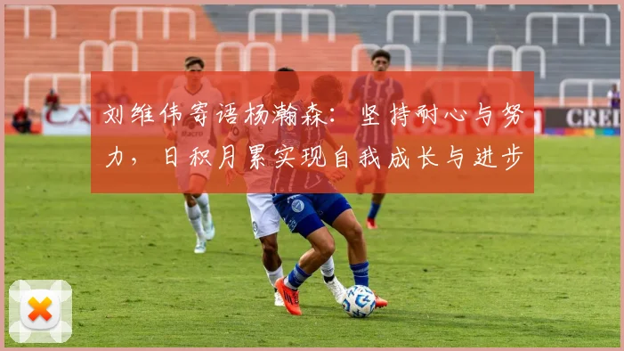 刘维伟寄语杨瀚森：坚持耐心与努力，日积月累实现自我成长与进步