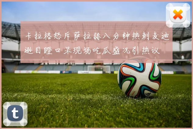 卡拉格怒斥萨拉赫八分钟热刺麦迪逊目瞪口呆现场吃瓜盛况引热议