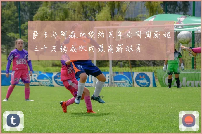 萨卡与阿森纳续约五年合同周薪超三十万镑成队内最高薪球员