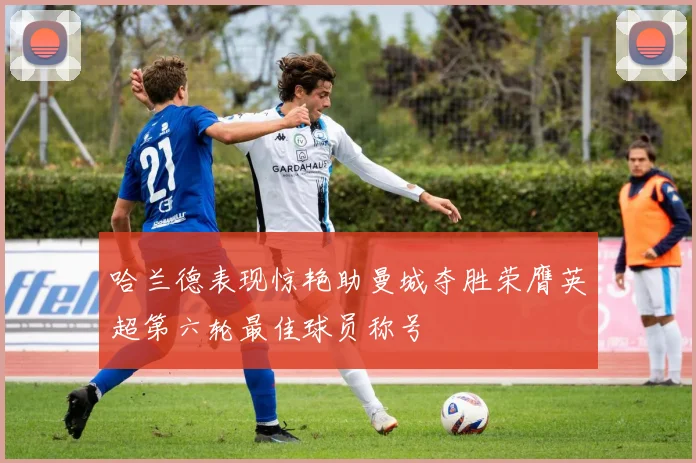 哈兰德表现惊艳助曼城夺胜荣膺英超第六轮最佳球员称号