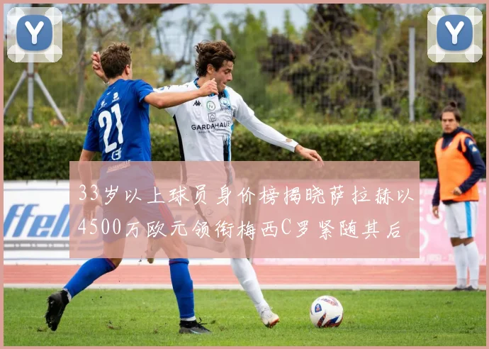 33岁以上球员身价榜揭晓萨拉赫以4500万欧元领衔梅西C罗紧随其后