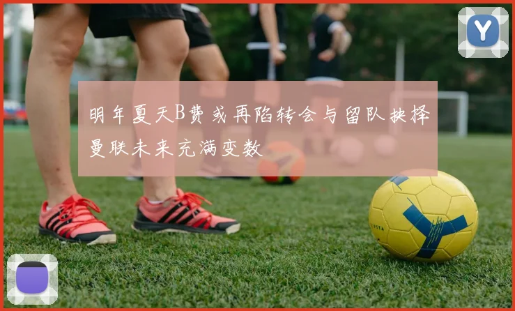 明年夏天B费或再陷转会与留队抉择曼联未来充满变数