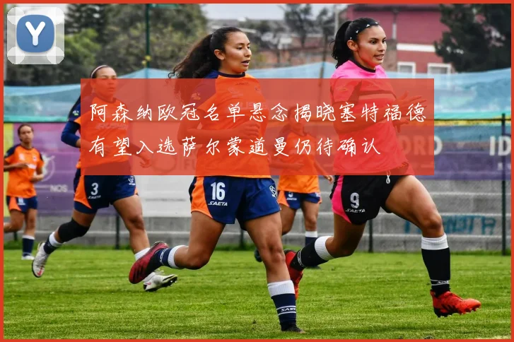 阿森纳欧冠名单悬念揭晓塞特福德有望入选萨尔蒙道曼仍待确认