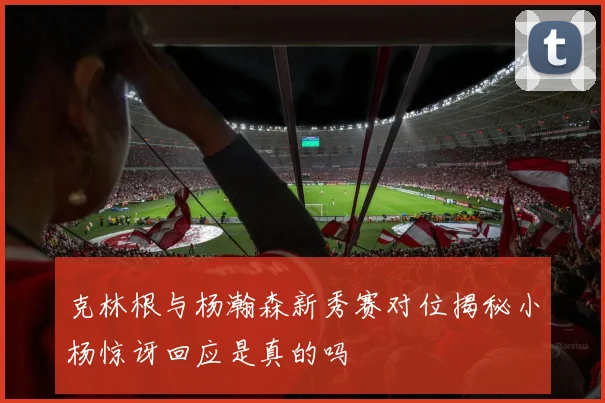 克林根与杨瀚森新秀赛对位揭秘小杨惊讶回应是真的吗