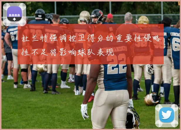 杜兰特强调控卫得分的重要性侵略性不足将影响球队表现