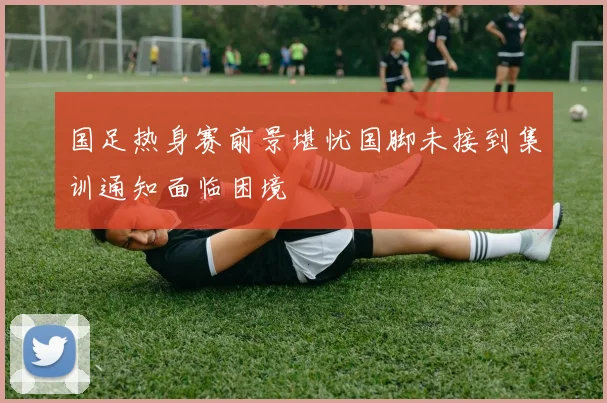 国足热身赛前景堪忧国脚未接到集训通知面临困境