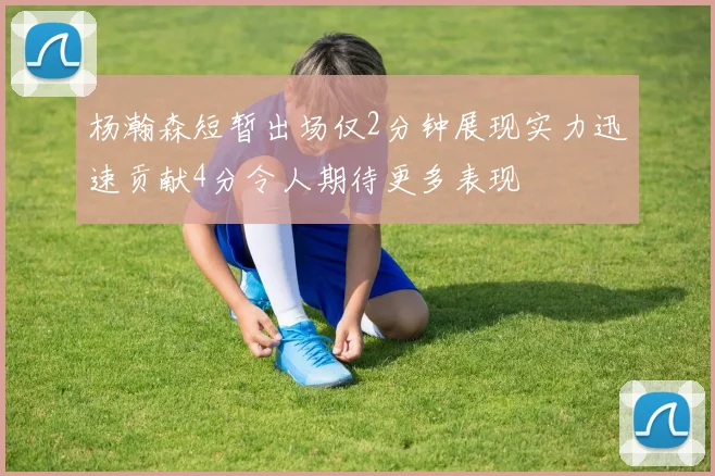 杨瀚森短暂出场仅2分钟展现实力迅速贡献4分令人期待更多表现
