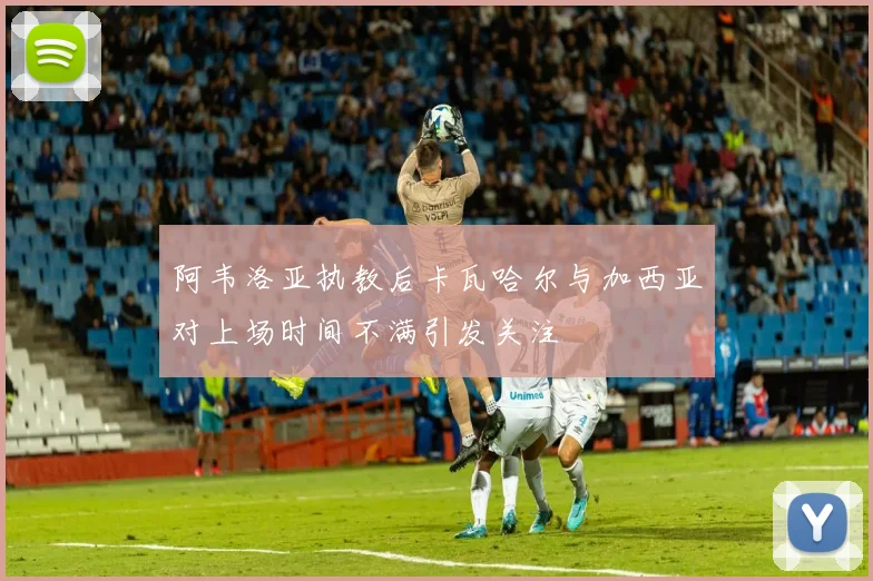 阿韦洛亚执教后卡瓦哈尔与加西亚对上场时间不满引发关注
