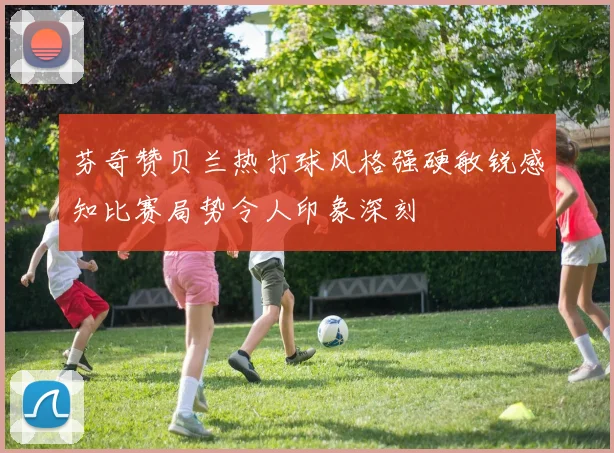 芬奇赞贝兰热打球风格强硬敏锐感知比赛局势令人印象深刻