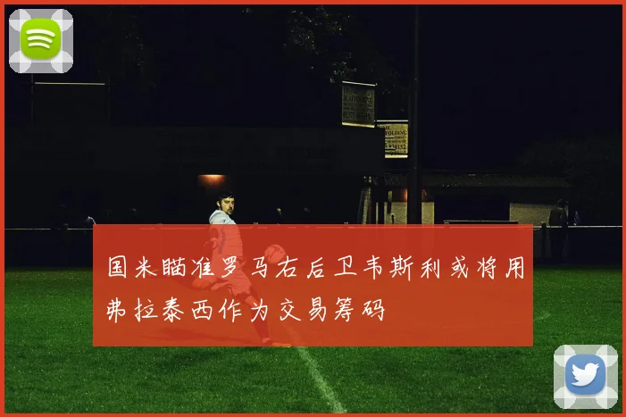 国米瞄准罗马右后卫韦斯利或将用弗拉泰西作为交易筹码