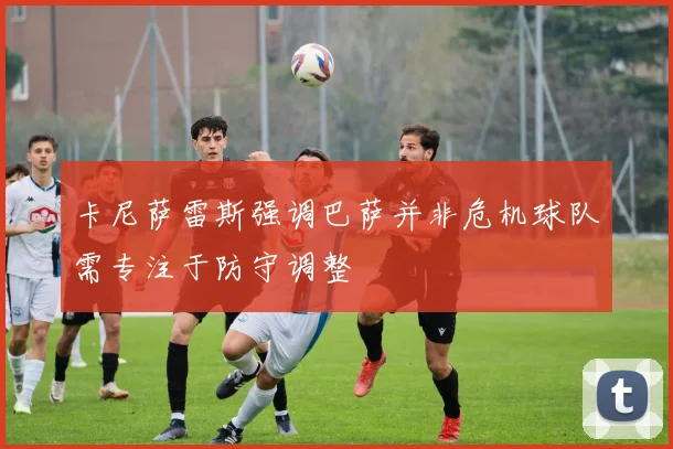 卡尼萨雷斯强调巴萨并非危机球队需专注于防守调整