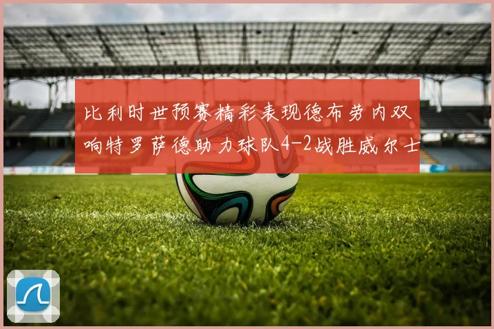比利时世预赛精彩表现德布劳内双响特罗萨德助力球队4-2战胜威尔士