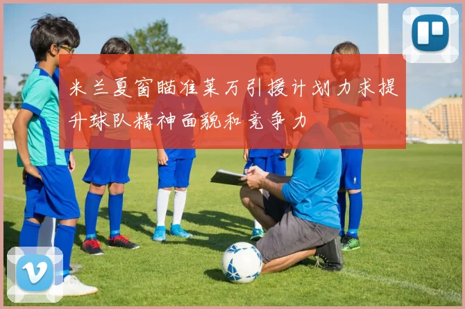 米兰夏窗瞄准莱万引援计划力求提升球队精神面貌和竞争力