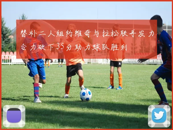 替补二人组约维奇与拉松联手发力合力砍下35分助力球队胜利
