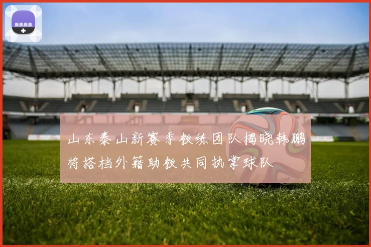 山东泰山新赛季教练团队揭晓韩鹏将搭档外籍助教共同执掌球队