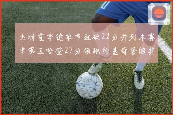 杰特霍华德单节狂砍22分并列本赛季第五哈登27分领跑约基奇紧随其后