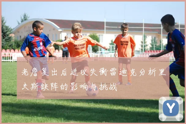 老詹复出后进攻失衡雷迪克分析里夫斯缺阵的影响与挑战