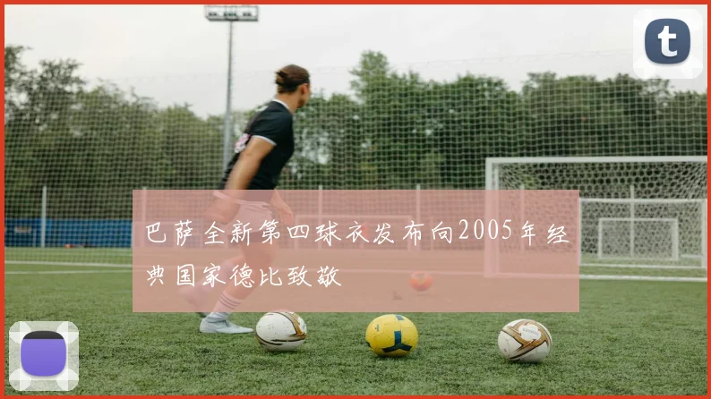巴萨全新第四球衣发布向2005年经典国家德比致敬