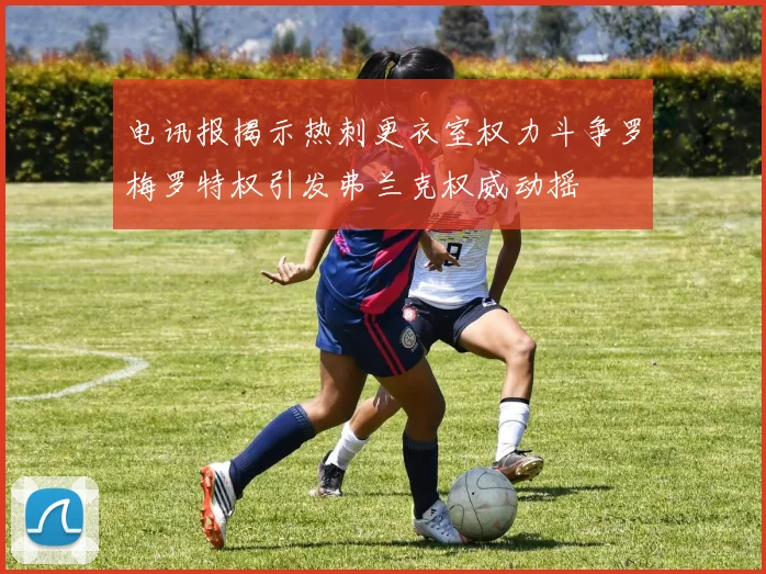 电讯报揭示热刺更衣室权力斗争罗梅罗特权引发弗兰克权威动摇