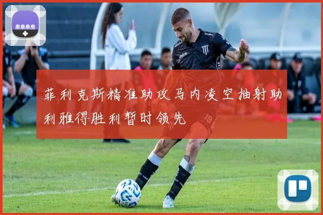 菲利克斯精准助攻马内凌空抽射助利雅得胜利暂时领先