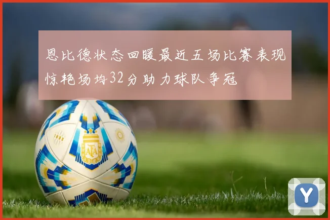 恩比德状态回暖最近五场比赛表现惊艳场均32分助力球队争冠