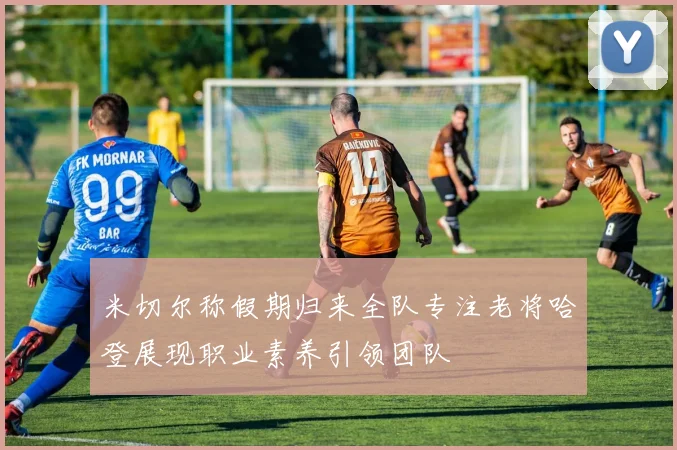 米切尔称假期归来全队专注老将哈登展现职业素养引领团队