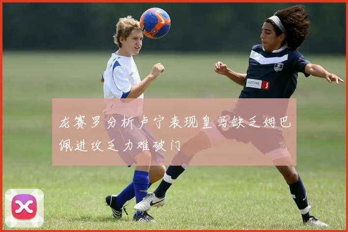 龙赛罗分析卢宁表现皇马缺乏姆巴佩进攻乏力难破门