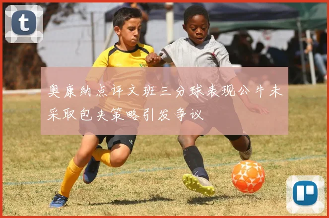 奥康纳点评文班三分球表现公牛未采取包夹策略引发争议