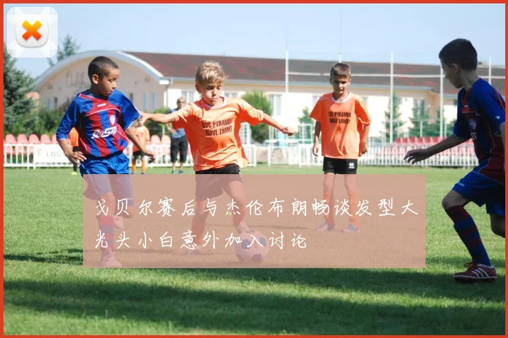 戈贝尔赛后与杰伦布朗畅谈发型大光头小白意外加入讨论
