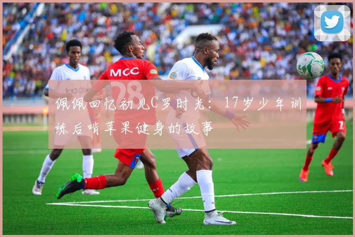 佩佩回忆初见C罗时光：17岁少年训练后啃苹果健身的故事