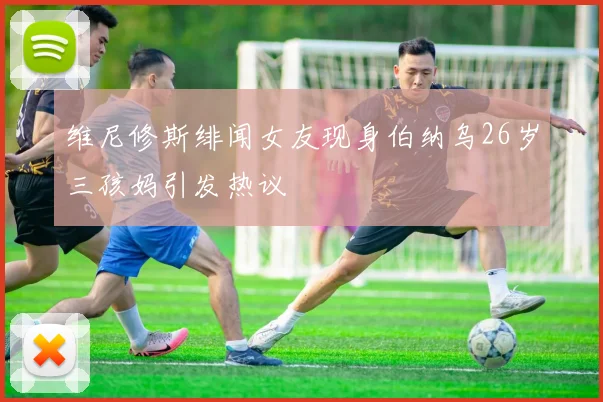 维尼修斯绯闻女友现身伯纳乌26岁三孩妈引发热议