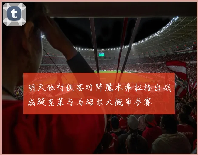 明天独行侠客对阵魔术弗拉格出战成疑克莱与马绍尔大概率参赛